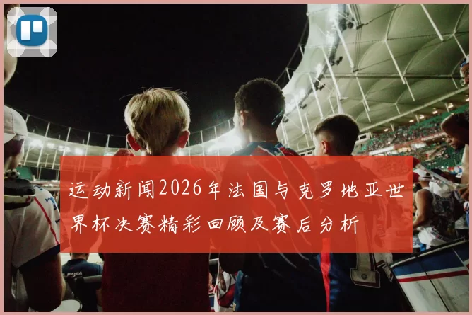 运动新闻2026年法国与克罗地亚世界杯决赛精彩回顾及赛后分析