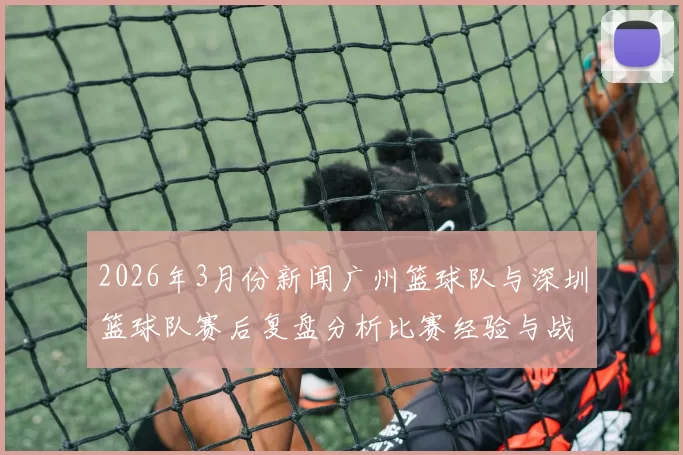 2026年3月份新闻广州篮球队与深圳篮球队赛后复盘分析比赛经验与战术调整探讨