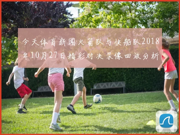 今天体育新闻火箭队与快船队2018年10月27日精彩对决录像回放分析与精彩瞬间回顾