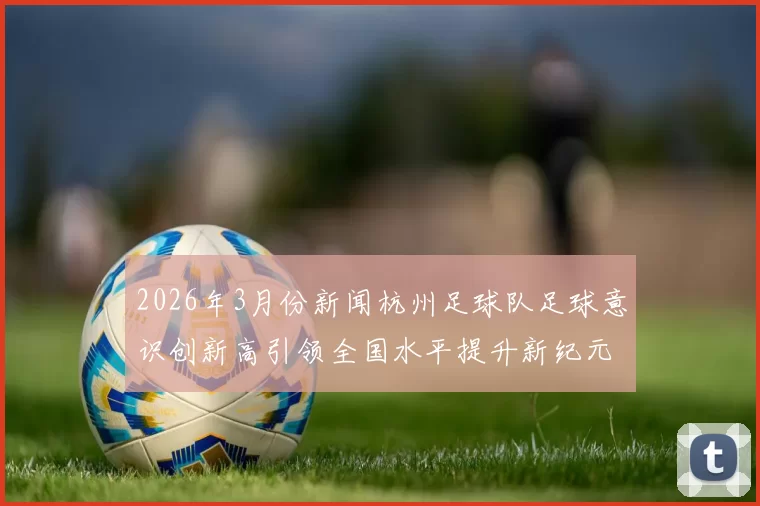 2026年3月份新闻杭州足球队足球意识创新高引领全国水平提升新纪元