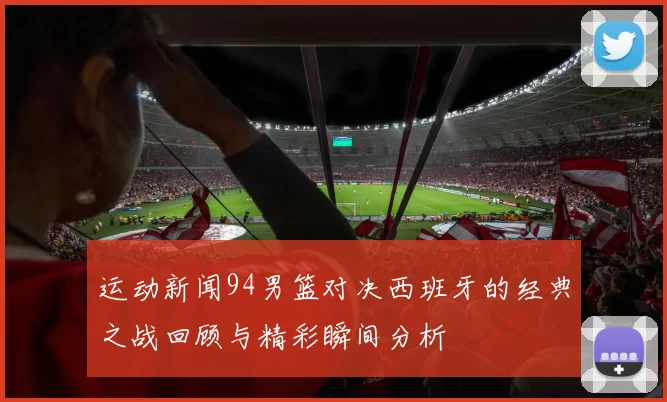 运动新闻94男篮对决西班牙的经典之战回顾与精彩瞬间分析