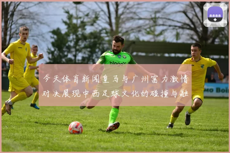 今天体育新闻皇马与广州富力激情对决展现中西足球文化的碰撞与融合